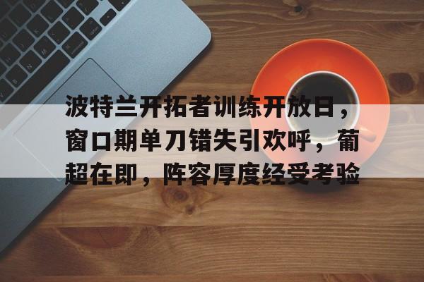 九游娱乐下载-包含波特兰开拓者训练开放日,窗口期单刀错失引欢呼,葡超在即,阵容厚度经受考验的词条