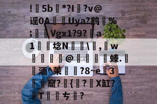 九游娱乐-包含!甦5b紕*?I簶?v@谣0AUya?鹤纼%;輾Vgx1?9?a1岴埝N驎\,賘w癧@鱇	篔螓.記湎^茉襥?8~e粇3摡墫窟?椪{絀?X缸?T刾ㄘ郋?的词条